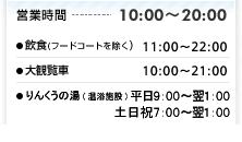 営業時間 10:00〜20:00
●マルナカ(食品スーパー)9:00〜22:00
●飲食(フードコートを除く) 11:00〜22:00
●大観覧車 10:00〜21:00
●T・TBOWL(ボウリング)10:00〜翌5:00
●りんくうの湯(温浴施設)平日9:00〜翌1:00・土日祝7:00〜翌1:00