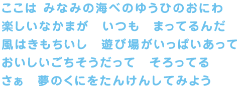 ここは みなみの海べのゆうひのおにわ 楽しいなかまが いつも まってるんだ 風はきもちいいし 遊び場がいっぱいあって おいしいごちそうだって そろってる さぁ 夢のくにをたんけんしてみよう