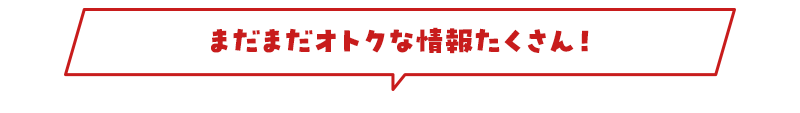 まだまだオトクな情報たくさん！